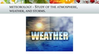METEOROLOGY - STUDY OF THE ATMOSPHERE,
WEATHER, AND STORMS.
 
