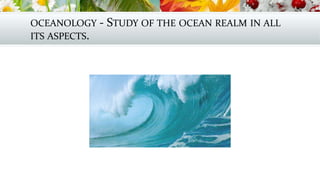 OCEANOLOGY - STUDY OF THE OCEAN REALM IN ALL
ITS ASPECTS.
 