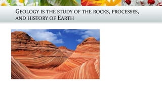 GEOLOGY IS THE STUDY OF THE ROCKS, PROCESSES,
AND HISTORY OF EARTH
 