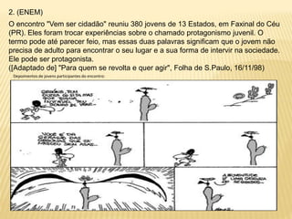 2. (ENEM)
O encontro "Vem ser cidadão" reuniu 380 jovens de 13 Estados, em Faxinal do Céu
(PR). Eles foram trocar experiências sobre o chamado protagonismo juvenil. O
termo pode até parecer feio, mas essas duas palavras significam que o jovem não
precisa de adulto para encontrar o seu lugar e a sua forma de intervir na sociedade.
Ele pode ser protagonista.
([Adaptado de] "Para quem se revolta e quer agir", Folha de S.Paulo, 16/11/98)
Depoimentos de jovens participantes do encontro:
 