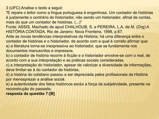 3 (UFC) Analise o texto a seguir.
"E repare o leitor como a língua portuguesa é engenhosa. Um contador de histórias
é justamente o contrário do historiador, não sendo um historiador, afinal de contas,
mais do que um contador de histórias. (...)"
Fonte: ASSIS, Machado de apud CHALHOUB, S. e PEREIRA, L.A. de M. (Org) A
HISTÓRIA CONTADA. Rio de Janeiro: Nova Fronteira, 1998, p.67.
Ante as novas tendências interpretativas da História, há uma diferença entre o
contador de histórias e o historiador, de acordo com a qual é correto afirmar que:
a) a literatura torna-se inexpressiva ao historiador, que se fundamenta nos
documentos manuscritos e impressos.
b) o contador de história recorre à ficção e o historiador envolve-se com o real, de
acordo com a sua interpretação e as práticas sociais consideradas.
c) a interpretação do historiador, apesar de valorizar a diversidade de informações,
deve limitar-se à do contador de histórias.
d) a história do cotidiano passou a ser depreciada pelos profissionais da História
por menosprezar a análise social.
e) a autenticidade dos fatos históricos exclui a força da subjetividade, presente na
reconstrução do passado.
resposta da questão 7:[B]
 