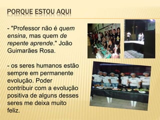 PORQUE ESTOU AQUI
- "Professor não é quem
ensina, mas quem de
repente aprende." João
Guimarães Rosa.
- os seres humanos estão
sempre em permanente
evolução. Poder
contribuir com a evolução
positiva de alguns desses
seres me deixa muito
feliz.
 