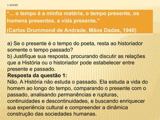 “... o tempo é a minha matéria, o tempo presente, os
homens presentes, a vida presente.”
(Carlos Drummond de Andrade, Mãos Dadas, 1940)
1. (PUCSP)
a) Se o presente é o tempo do poeta, resta ao historiador
somente o tempo passado?
b) Justifique sua resposta, procurando discutir as relações
que a História ou o historiador pode estabelecer entre
presente e passado.
Resposta da questão 1:
Não. A História não estuda o passado. Ela estuda a vida do
homem ao longo do tempo, comparando o presente com o
passado, analisando permanências e rupturas,
continuidades e descontinuidades, e buscando enriquecer
sua experiência cultural e compreender a dinâmica
construção das sociedades humanas.
 