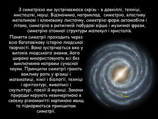 З симетрією ми зустрічаємося скрізь - в довкіллі, техніці,
мистецтві, науці. Відзначимо, наприклад, симетрію, властиву
метеликові і кленовому листочку, симетрію форм автомобіля і
літака, симетрію в ритмічній побудові вірша і музичної фрази,
симетрію атомної структури молекул і кристалів.
Поняття симетрії проходить через
всю багатовікову історію людської
творчості. Воно зустрічається вже у
витоків людського знання, його
широко використовують всі без
виключення напрями сучасної
науки. Принципи симетрії грають
важливу роль у фізиці і
математиці, хімії і біології, техніці
і архітектурі, живописі і
скульптурі, поезії й музиці. Закони
природи керують невичерпною в
своєму різноманітті картиною явищ
та підкоряються принципам
симетрії.
 