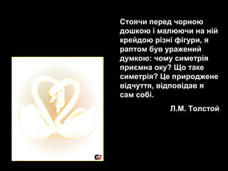 Стоячи перед чорною
дошкою і малюючи на ній
крейдою різні фігури, я
раптом був уражений
думкою: чому симетрія
приємна оку? Що таке
симетрія? Це природжене
відчуття, відповідав я
сам собі.
Л.М. Толстой
 