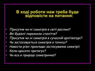 В ході роботи нам треба буде
відповісти на питання:
• Присутня чи ні симетрія в світі рослин?
• Які будівлі пережили століття?
• Присутня чи ні симетрія в сучасній архітектурі?
• Чи застосовується симетрія в техніці?
• Навести різні приклади застосування симетрії.
• Коли красота притягує?
• Чи все в природі симетрично?
 