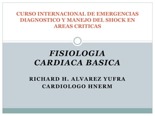 FISIOLOGIA
CARDIACA BASICA
RICHARD H. ALVAREZ YUFRA
CARDIOLOGO HNERM
CURSO INTERNACIONAL DE EMERGENCIAS
DIAGNOSTICO Y MANEJO DEL SHOCK EN
AREAS CRITICAS
 