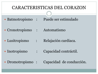 CARACTERISTICAS DEL CORAZON
 Batmotropismo : Puede ser estimulado
 Cronotropismo : Automatismo
 Lusitropismo : Relajación cardiaca.
 Inotropismo : Capacidad contráctil.
 Dromotropismo : Capacidad de conducción.
 