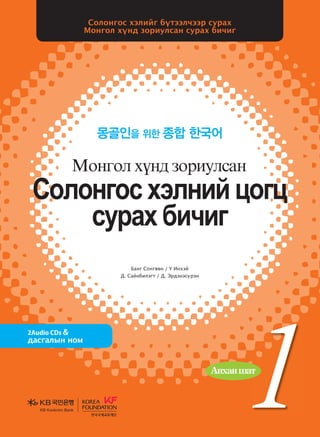 Банг Сонгвөн / Ү Инхэй
Д. Сайнбилэгт / Д. Эрдэнэсүрэн
Солонгос хэлийг бүтээлчээр сурах
Монгол хүнд зориулсан сурах бичиг
몽골인을 위한 종합 한국어
2Audio CDs &
дасгалын ном
Солонгос болон дэлхийн олон орны эрдэмтэн мэргэдийн
судалгаа шинжилгээний арвин баялаг туршлагад үндэслэн эл
сурах бичгийн үндсэн зарчмыг боловсруулсны дээр Монголын
Их Дээд Сургуулийн солонгос хэлний сургалтын хөтөлбөртэй
уялдуулан зохиосон учир солонгос хэл үздэг их дээд сургуульд
ашиглахад нэн тохиромжтой. Өөрөөр хэлбэл, монгол хүнд
зориулсан солонгос хэлний сургалтын арвин баялаг туршлага,
суралцагчдын талаарх бодит мэдээ материалыг өргөнөөр
ашиглаж, тэдний сурах арга барилд дүн шинжилгээ хийх замаар
зохиосон болохоор монгол хүнд зориулсан сурах бичиг гэж
үзвэл зохилтой.
<Сурах бичиг хэрэглэх учир>-аас
БангСонгвөн/ҮИнхэй
Д.Сайнбилэгт
Д.Эрдэнэсүрэн
Vklkyukv htlyna wkuw
vejgh dnxnu
Bkyukl hoy; pkjnelvgy
Vklkyukvhtlynawkuw
vejghdnxnu
Bkyuklhoy;pkjnelvgy
KB Kookmin BankKB Kookmin Bank
KBKookminBank
�����������1_��(��)_����.indd 1 2013-10-07 �� 4:31:03
 