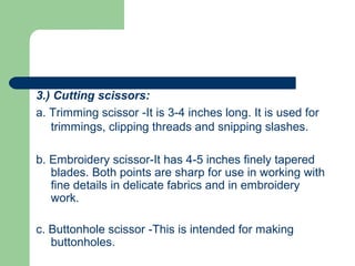 3.) Cutting scissors:
a. Trimming scissor -It is 3-4 inches long. It is used for
trimmings, clipping threads and snipping slashes.
b. Embroidery scissor-It has 4-5 inches finely tapered
blades. Both points are sharp for use in working with
fine details in delicate fabrics and in embroidery
work.
c. Buttonhole scissor -This is intended for making
buttonholes.
 