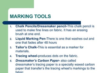 MARKING TOOLS
1. Chalk Pencils/Dressmaker pencil-This chalk pencil is
used to make fine lines on fabric. It has an erasing
brush at one end.
2. Liquid Marking Pen-There is one that washes out and
one that fades after 48 hours
3. Tailor’s Chalk-This is essential as a marker for
materials.
4. Tracing wheel-produces dots on the fabric.
5. Dressmaker’s Carbon Paper- also called
dressmaker‘s tracing paper is a specially waxed carbon
paper that transfer‘s the tracing wheel‘s markings to the
 