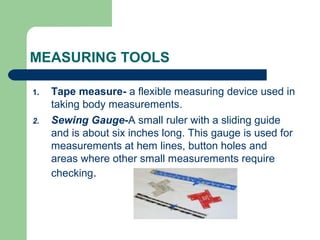 MEASURING TOOLS
1. Tape measure- a flexible measuring device used in
taking body measurements.
2. Sewing Gauge-A small ruler with a sliding guide
and is about six inches long. This gauge is used for
measurements at hem lines, button holes and
areas where other small measurements require
checking.
 