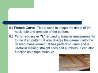 5.) French Curve -This is used to shape the depth of the
neck hole and armhole of the pattern.
6.) Tailor square or "L" is used to transfer measurements
to the draft pattern. It also divides the garment into the
desired measurement. It has perfect squares and is
useful in making straight lines and numbers. It can also
function as a tape measure.
 