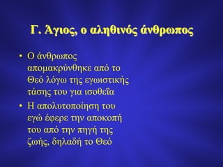 Γ. Άγιος, ο αληθινός άνθρωπος
• Ο άνθρωπος
απομακρύνθηκε από το
Θεό λόγω της εγωιστικής
τάσης του για ισοθεΐα
• Η απολυτοποίηση του
εγώ έφερε την αποκοπή
του από την πηγή της
ζωής, δηλαδή το Θεό
 