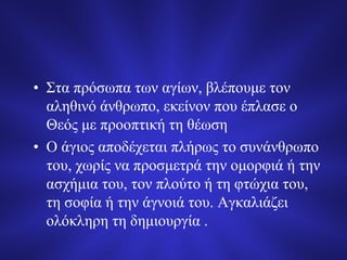 • Στα πρόσωπα των αγίων, βλέπουμε τον
αληθινό άνθρωπο, εκείνον που έπλασε ο
Θεός με προοπτική τη θέωση
• Ο άγιος αποδέχεται πλήρως το συνάνθρωπο
του, χωρίς να προσμετρά την ομορφιά ή την
ασχήμια του, τον πλούτο ή τη φτώχια του,
τη σοφία ή την άγνοιά του. Αγκαλιάζει
ολόκληρη τη δημιουργία .
 