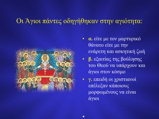 Οι Άγιοι πάντες οδηγήθηκαν στην αγιότητα:
• α. είτε με τον μαρτυρικό
θάνατο είτε με την
ενάρετη και ασκητική ζωή
• β. εξαιτίας της βούλησης
του Θεού να υπάρχουν και
άγιοι στον κόσμο
• γ. επειδή οι χριστιανοί
επέλεξαν κάποιους
μορφωμένους να είναι
άγιοι
•
 