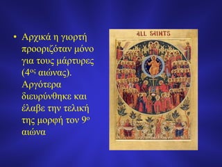 • Αρχικά η γιορτή
προοριζόταν μόνο
για τους μάρτυρες
(4ος αιώνας).
Αργότερα
διευρύνθηκε και
έλαβε την τελική
της μορφή τον 9ο
αιώνα
 