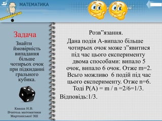 Задача Розв”язання.
Дана подія А-випало більше
чотирьох очок може з”явитися
під час цього експерименту
двома способами: випало 5
очок, випало 6 очок. Отже m=2.
Всьго можливо 6 подій під час
цього експерименту. Отже n=6.
Тоді Р(А) = m / n =2/6=1/3.
Відповідь:1/3.
Знайти
ймовірність
випадання
більше
чотирьох очок
при підкиданні
грального
кубика.
Кваша Н.В.
Вчитель математики
Мартоніської ЗШ
 