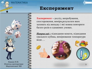 5
Експеримент - дослід, випробування,
спостереження, виміри,результати яких
залежать від випадку і які можна повторити
багато разів в однакових умовах.
Наприклад : підкидання монети, підкидання
грального кубика, вимірювання температури
води….
Експеримент
Кваша Н.В.
Вчитель математики
Мартоніської ЗШ
 