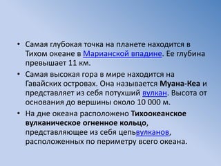 • Самая глубокая точка на планете находится в
Тихом океане в Марианской впадине. Ее глубина
превышает 11 км.
• Самая высокая гора в мире находится на
Гавайских островах. Она называется Муана-Кеа и
представляет из себя потухший вулкан. Высота от
основания до вершины около 10 000 м.
• На дне океана расположено Тихоокеанское
вулканическое огненное кольцо,
представляющее из себя цепьвулканов,
расположенных по периметру всего океана.
 