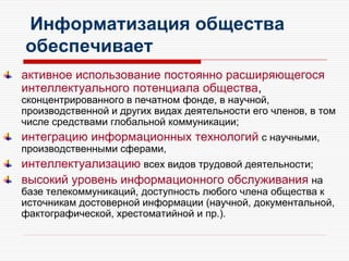 Информатизация общества
обеспечивает
активное использование постоянно расширяющегося
интеллектуального потенциала общества,
сконцентрированного в печатном фонде, в научной,
производственной и других видах деятельности его членов, в том
числе средствами глобальной коммуникации;
интеграцию информационных технологий с научными,
производственными сферами,
интеллектуализацию всех видов трудовой деятельности;
высокий уровень информационного обслуживания на
базе телекоммуникаций, доступность любого члена общества к
источникам достоверной информации (научной, документальной,
фактографической, хрестоматийной и пр.).
 