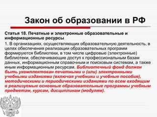 Закон об образовании в РФ
Статья 18. Печатные и электронные образовательные и
информационные ресурсы
1. В организациях, осуществляющих образовательную деятельность, в
целях обеспечения реализации образовательных программ
формируются библиотеки, в том числе цифровые (электронные)
библиотеки, обеспечивающие доступ к профессиональным базам
данных, информационным справочным и поисковым системам, а также
иным информационным ресурсам. Библиотечный фонд должен
быть укомплектован печатными и (или) электронными
учебными изданиями (включая учебники и учебные пособия),
методическими и периодическими изданиями по всем входящим
в реализуемые основные образовательные программы учебным
предметам, курсам, дисциплинам (модулям).
 