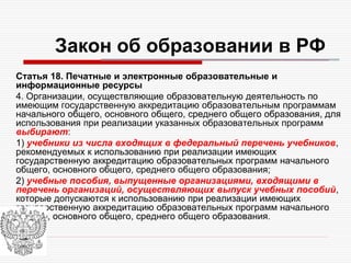 Закон об образовании в РФ
Статья 18. Печатные и электронные образовательные и
информационные ресурсы
4. Организации, осуществляющие образовательную деятельность по
имеющим государственную аккредитацию образовательным программам
начального общего, основного общего, среднего общего образования, для
использования при реализации указанных образовательных программ
выбирают:
1) учебники из числа входящих в федеральный перечень учебников,
рекомендуемых к использованию при реализации имеющих
государственную аккредитацию образовательных программ начального
общего, основного общего, среднего общего образования;
2) учебные пособия, выпущенные организациями, входящими в
перечень организаций, осуществляющих выпуск учебных пособий,
которые допускаются к использованию при реализации имеющих
государственную аккредитацию образовательных программ начального
общего, основного общего, среднего общего образования.
 
