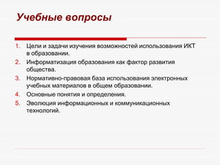 Учебные вопросы
1. Цели и задачи изучения возможностей использования ИКТ
в образовании.
2. Информатизация образования как фактор развития
общества.
3. Нормативно-правовая база использования электронных
учебных материалов в общем образовании.
4. Основные понятия и определения.
5. Эволюция информационных и коммуникационных
технологий.
 