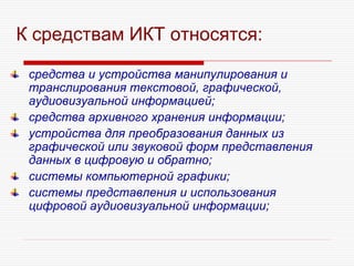К средствам ИКТ относятся:
средства и устройства манипулирования и
транслирования текстовой, графической,
аудиовизуальной информацией;
средства архивного хранения информации;
устройства для преобразования данных из
графической или звуковой форм представления
данных в цифровую и обратно;
системы компьютерной графики;
системы представления и использования
цифровой аудиовизуальной информации;
 