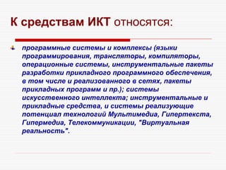 К средствам ИКТ относятся:
программные системы и комплексы (языки
программирования, трансляторы, компиляторы,
операционные системы, инструментальные пакеты
разработки прикладного программного обеспечения,
в том числе и реализованного в сетях, пакеты
прикладных программ и пр.); системы
искусственного интеллекта; инструментальные и
прикладные средства, и системы реализующие
потенциал технологий Мультимедиа, Гипертекста,
Гипермедиа, Телекоммуникации, "Виртуальная
реальность".
 