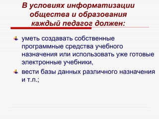 уметь создавать собственные
программные средства учебного
назначения или использовать уже готовые
электронные учебники,
вести базы данных различного назначения
и т.п.;
В условиях информатизации
общества и образования
каждый педагог должен:
 