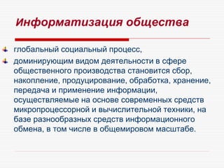 Информатизация общества
глобальный социальный процесс,
доминирующим видом деятельности в сфере
общественного производства становится сбор,
накопление, продуцирование, обработка, хранение,
передача и применение информации,
осуществляемые на основе современных средств
микропроцессорной и вычислительной техники, на
базе разнообразных средств информационного
обмена, в том числе в общемировом масштабе.
 