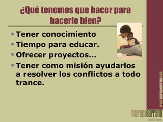 ¿Qué tenemos que hacer para
hacerlo bien?
Tener conocimiento
Tiempo para educar.
Ofrecer proyectos...
Tener como misión ayudarlos
a resolver los conflictos a todo
trance.
 