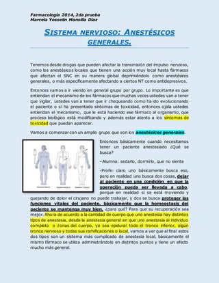 Farmacología 2014, 2da prueba
Marcela Yosselin Mansilla Díaz
SISTEMA NERVIOSO: ANESTÉSICOS
GENERALES.
Tenemos desde drogas que pueden afectar la transmisión del impulso nervioso,
como los anestésicos locales que tienen una acción muy local hasta fármacos
que afectan el SNC en su manera global deprimiéndolo como anestésicos
generales, o más específicamente afectando a ciertos NT como antidepresivos.
Entonces vamos a ir viendo en general grupo por grupo. Lo importante es que
entiendan el mecanismo de los fármacos que muchas veces ustedes van a tener
que vigilar, ustedes van a tener que ir chequeando como ha ido evolucionando
el paciente o si ha presentado síntomas de toxicidad, entonces ojala ustedes
entiendan el mecanismo, que le está haciendo ese fármaco al organismo, que
proceso biológico está modificando y además estar atento a los síntomas de
toxicidad que puedan aparecer.
Vamos a comenzar con un amplio grupo que son los anestésicos generales.
Entonces básicamente cuando necesitamos
tener un paciente anestesiado ¿Qué se
busca?
–Alumna: sedarlo, dormirlo, que no sienta
-Profe: claro uno básicamente busca eso,
pero en realidad uno busca dos cosas, dejar
al paciente en una condición en que la
operación pueda ser llevada a cabo,
porque en realidad si se está moviendo y
quejando de dolor el cirujano no puede trabajar, y dos se busca proteger las
funciones vitales del paciente, básicamente que la homeostasis del
paciente se mantenga muy bien, ¿para qué? Para que su recuperación sea
mejor. Ahora de acuerdo a la cantidad de cuerpo que uno anestesia hay distintos
tipos de anestesia, desde la anestesia general en que uno anestesia al individuo
completo o zonas del cuerpo, ya sea epidural todo el tronco inferior, algún
tronco nervioso y todas sus ramificaciones o local, vamos a ver que al final estos
dos tipos son un sistema más complicado de anestesia local, básicamente el
mismo fármaco se utiliza administrándolo en distintos puntos y tiene un efecto
mucho más general.
 