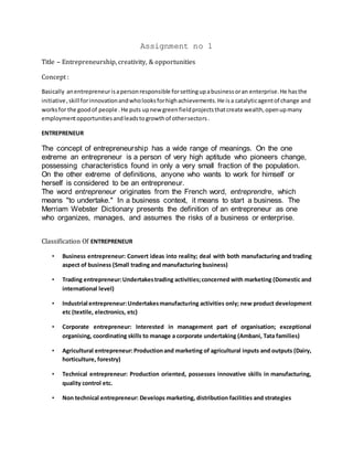 Assignment no 1
Title – Entrepreneurship, creativity, & opportunities
Concept :
Basically anentrepreneurisapersonresponsible forsettingupabusinessoran enterprise.He hasthe
initiative, skill forinnovationandwholooksforhighachievements.He isa catalyticagentof change and
worksfor the goodof people .He puts upnew greenfieldprojectsthatcreate wealth,openupmany
employmentopportunitiesandleadstogrowthof othersectors.
ENTREPRENEUR
The concept of entrepreneurship has a wide range of meanings. On the one
extreme an entrepreneur is a person of very high aptitude who pioneers change,
possessing characteristics found in only a very small fraction of the population.
On the other extreme of definitions, anyone who wants to work for himself or
herself is considered to be an entrepreneur.
The word entrepreneur originates from the French word, entreprendre, which
means "to undertake." In a business context, it means to start a business. The
Merriam Webster Dictionary presents the definition of an entrepreneur as one
who organizes, manages, and assumes the risks of a business or enterprise.
Classification Of ENTREPRENEUR
• Business entrepreneur: Convert ideas into reality; deal with both manufacturing and trading
aspect of business (Small trading and manufacturing business)
• Trading entrepreneur:Undertakestrading activities;concerned with marketing (Domestic and
international level)
• Industrial entrepreneur:Undertakesmanufacturing activities only; new product development
etc (textile, electronics, etc)
• Corporate entrepreneur: Interested in management part of organisation; exceptional
organising, coordinating skills to manage a corporate undertaking (Ambani, Tata families)
• Agricultural entrepreneur:Productionand marketing of agricultural inputs and outputs (Dairy,
horticulture, forestry)
• Technical entrepreneur: Production oriented, possesses innovative skills in manufacturing,
quality control etc.
• Non technical entrepreneur: Develops marketing, distribution facilities and strategies
 