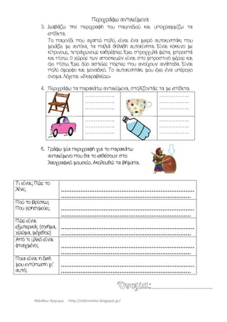 Μάνθου Αργυρώ - http://stdimotiko.blogspot.gr/
Περιγράφω αντικείμενα
3. Διαβάζω την περιγραφή του παιχνιδιού και υπογραμμίζω τα
επίθετα.
Το παιχνίδι που αγαπώ πολύ, είναι ένα μικρό αυτοκινητάκι που
μοιάζει με αντίκα, τα παλιά δηλαδή αυτοκίνητα. Είναι κόκκινο με
κίτρινους, τετράγωνους καθρέφτες. Έχει στρογγυλά φώτα, μπροστά
και πίσω. Ο χώρος των αποσκευών είναι στο μπροστινό μέρος και
όχι πίσω. Έχει δύο αστείες πόρτες που ανοίγουν ανάποδα. Είναι
πολύ όμορφο και μοναδικό. Το αυτοκινητάκι μου έχει ένα υπέροχο
όνομα. Λέγεται «Σκαραβαίος»
4. Περιγράφω τα παρακάτω αντικείμενα, στολίζοντάς τα με επίθετα.
……………..
……………..
……………..
……………..
……………..
……………..
……………..
……………..
……………..
……………..
……………..
……………..
5. Γράφω μία περιγραφή για το παρακάτω
αντικείμενο που θα το εκθέσουν στο
λαογραφικό μουσείο. Ακολουθώ τα βήματα.
Τι είναι; Πώς το
λένε; …………………………………………………………………
………………………………………………………………..
Πού το βρίσκω;
Που χρησιμεύει; …………………………………………………………………
………………………………………………………………..
Πώς είναι
εξωτερικά; (σχήμα,
χρώμα, μέγεθος)
…………………………………………………………………
………………………………………………………………..
Από τι υλικό είναι
φτιαγμένο; …………………………………………………………………
………………………………………………………………..
Ποια είναι η δική
μου εντύπωση γι’
αυτό;
…………………………………………………………………
………………………………………………………………..
Όνομα:………………………………………………………
 