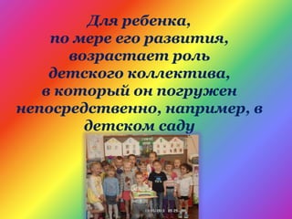 Для ребенка,
по мере его развития,
возрастает роль
детского коллектива,
в который он погружен
непосредственно, например, в
детском саду
 