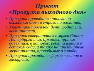 Проект
«Прогулка выходного дня»
• Прогулки проводятся только по
выходным дням и строго по желанию;
• Участники прогулок: дети, родители,
воспитатели;
• Прогулки совершаются в музеи Санкт-
Петербурга и его архитектурным
объектам, о которых ребята узнали в
детском саду, а также на праздничные
мероприятия, проводимые в городе;
• Прогулки проходят в форме квестов и
экскурсий.
 