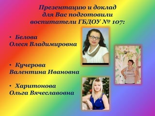 Презентацию и доклад
для Вас подготовили
воспитатели ГБДОУ № 107:
• Белова
Олеся Владимировна
• Кучерова
Валентина Ивановна
• Харитонова
Ольга Вячеславовна
 