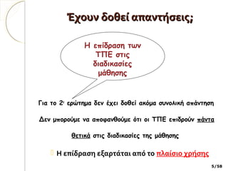 Έχουν δοθεί απαντήσεις;Έχουν δοθεί απαντήσεις;
Για το 2ο
ερώτημα δεν έχει δοθεί ακόμα συνολική απάντηση
Δεν μπορούμε να αποφανθούμε ότι οι ΤΠΕ επιδρούν πάντα
θετικά στις διαδικασίες της μάθησης
 Η επίδραση εξαρτάται από το πλαίσιο χρήσης
5/58
Η επίδραση των
ΤΠΕ στις
διαδικασίες
μάθησης
 
