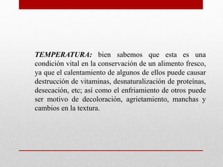 TEMPERATURA: bien sabemos que esta es una
condición vital en la conservación de un alimento fresco,
ya que el calentamiento de algunos de ellos puede causar
destrucción de vitaminas, desnaturalización de proteínas,
desecación, etc; así como el enfriamiento de otros puede
ser motivo de decoloración, agrietamiento, manchas y
cambios en la textura.
 