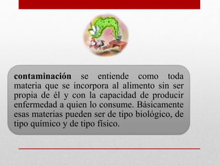 contaminación se entiende como toda
materia que se incorpora al alimento sin ser
propia de él y con la capacidad de producir
enfermedad a quien lo consume. Básicamente
esas materias pueden ser de tipo biológico, de
tipo químico y de tipo físico.
 