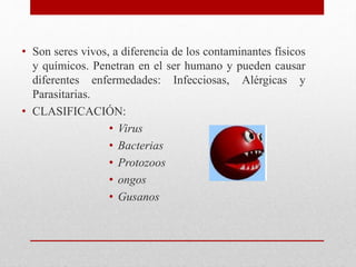 • Son seres vivos, a diferencia de los contaminantes físicos
y químicos. Penetran en el ser humano y pueden causar
diferentes enfermedades: Infecciosas, Alérgicas y
Parasitarias.
• CLASIFICACIÓN:
• Virus
• Bacterias
• Protozoos
• ongos
• Gusanos
 