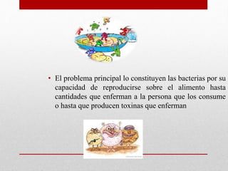 • El problema principal lo constituyen las bacterias por su
capacidad de reproducirse sobre el alimento hasta
cantidades que enferman a la persona que los consume
o hasta que producen toxinas que enferman
 