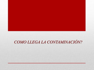 COMO LLEGA LA CONTAMINACIÓN?
 