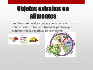 Objetos extraños en
alimentos
• Los alimentos pueden contener contaminantes físicos
como cristales, tornillos o trozos de plástico, que
comprometen la seguridad de su consumo
 