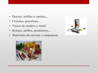 • Huesos, astillas o espinas,...
• Cristales, porcelana,...
• Trozos de madera y metal
• Relojes, anillos, pendientes,...
• Materiales de envasar o empaqueta
 