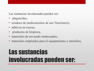 Las sustancias
involucradas pueden ser:
Las sustancias involucradas pueden ser:
• plaguicidas,
• residuos de medicamentos de uso Veterinario),
• aditivos en exceso,
• productos de limpieza,
• materiales de envasado inadecuados,
• materiales empleados para el equipamiento y utensilios,
 