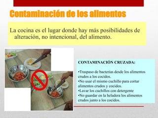 Contaminación de los alimentos
La cocina es el lugar donde hay más posibilidades de
alteración, no intencional, del alimento.
CONTAMINACIÓN CRUZADA:
•Traspaso de bacterias desde los alimentos
crudos a los cocidos.
•No usar el mismo cuchillo para cortar
alimentos crudos y cocidos.
•Lavar los cuchillos con detergente
•No guardar en la heladera los alimentos
crudos junto a los cocidos.
 