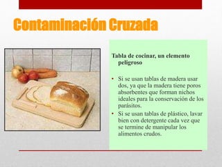 Contaminación Cruzada
Tabla de cocinar, un elemento
peligroso
• Si se usan tablas de madera usar
dos, ya que la madera tiene poros
absorbentes que forman nichos
ideales para la conservación de los
parásitos.
• Si se usan tablas de plástico, lavar
bien con detergente cada vez que
se termine de manipular los
alimentos crudos.
 